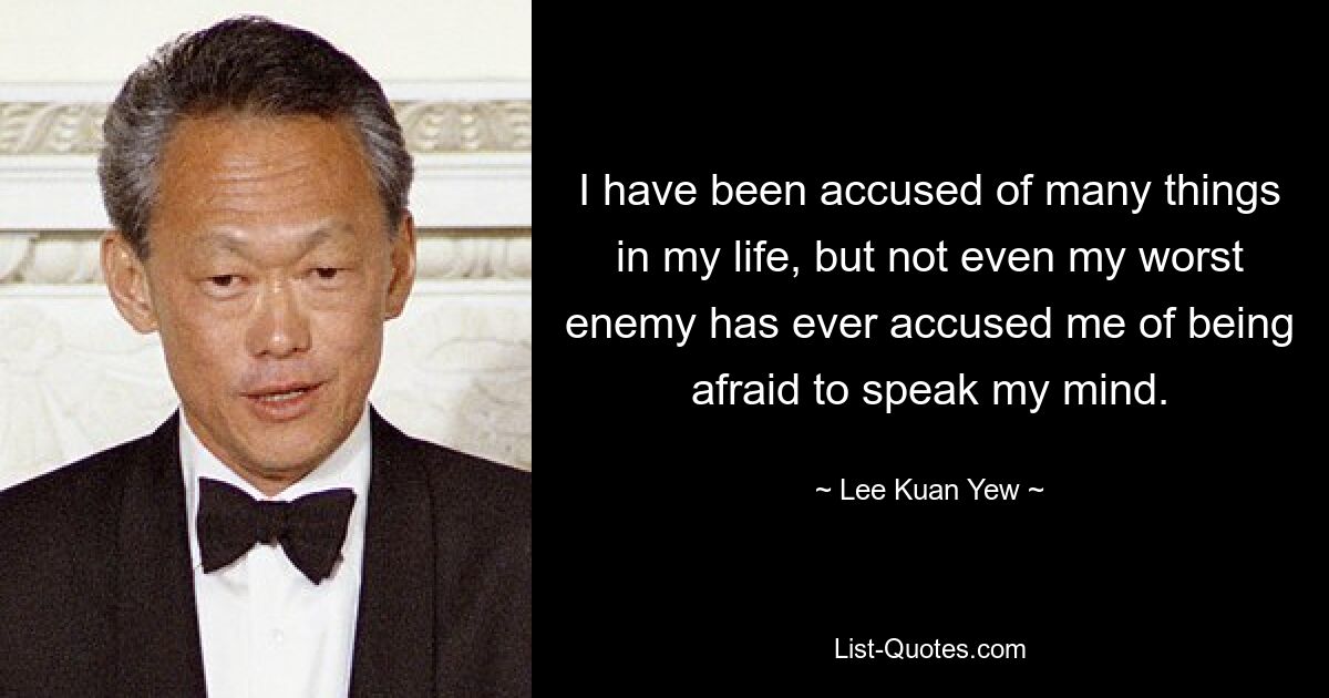 I have been accused of many things in my life, but not even my worst enemy has ever accused me of being afraid to speak my mind. — © Lee Kuan Yew