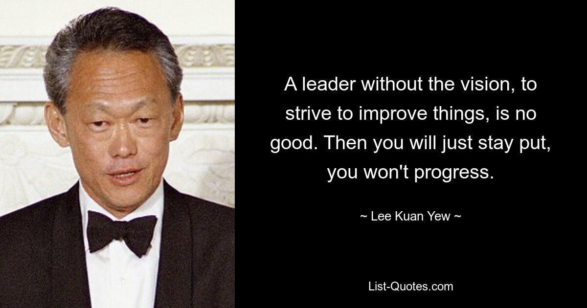 A leader without the vision, to strive to improve things, is no good. Then you will just stay put, you won't progress. — © Lee Kuan Yew