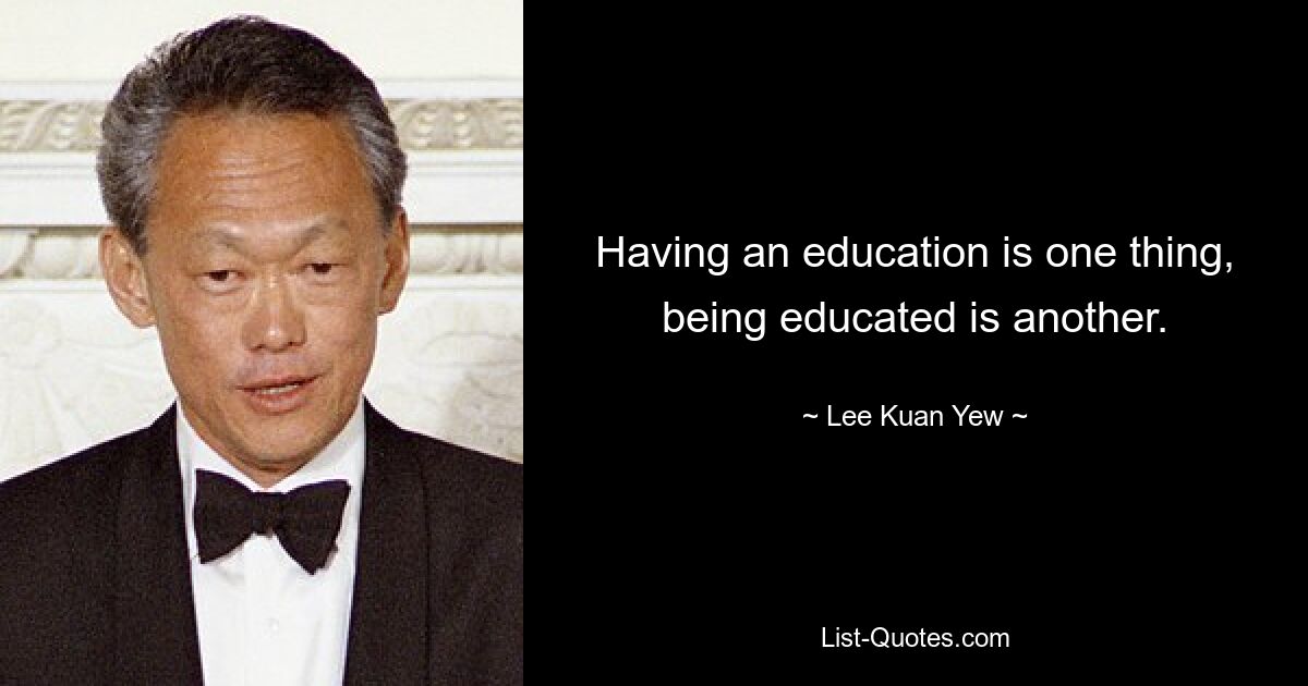 Having an education is one thing, being educated is another. — © Lee Kuan Yew