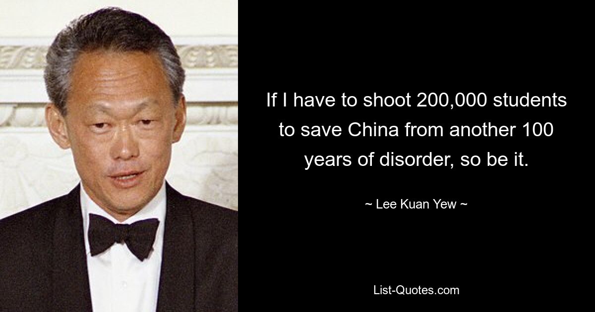 If I have to shoot 200,000 students to save China from another 100 years of disorder, so be it. — © Lee Kuan Yew