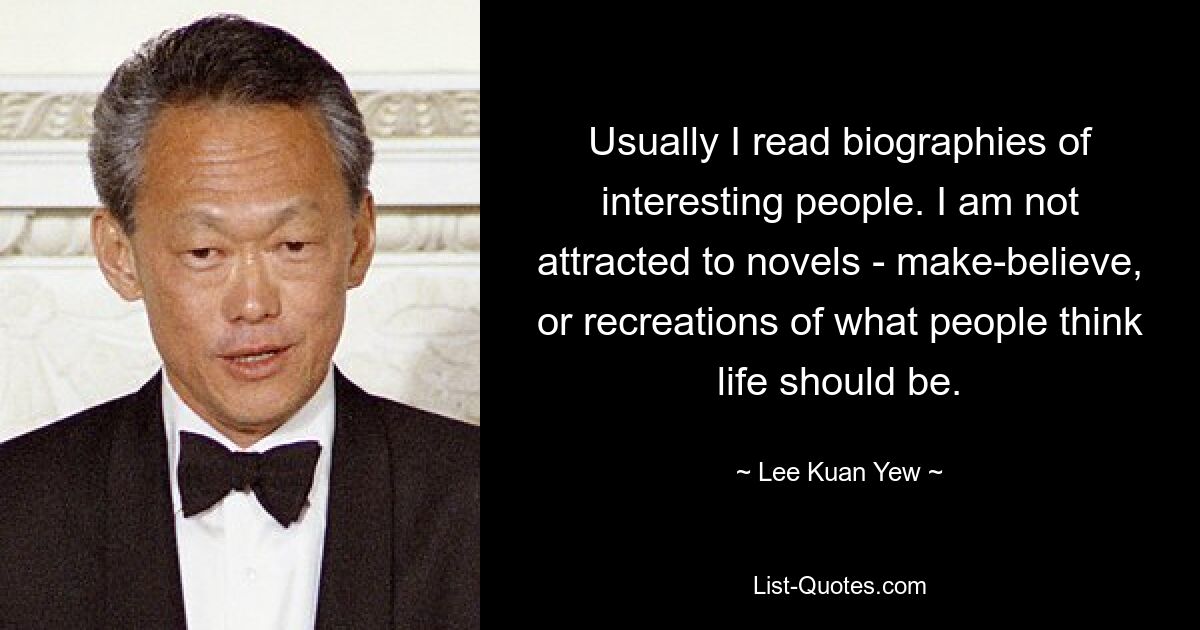 Usually I read biographies of interesting people. I am not attracted to novels - make-believe, or recreations of what people think life should be. — © Lee Kuan Yew