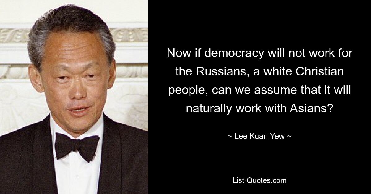 Now if democracy will not work for the Russians, a white Christian people, can we assume that it will naturally work with Asians? — © Lee Kuan Yew