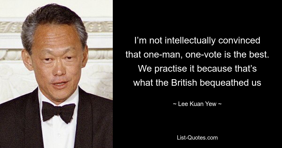 I’m not intellectually convinced that one-man, one-vote is the best. We practise it because that’s what the British bequeathed us — © Lee Kuan Yew