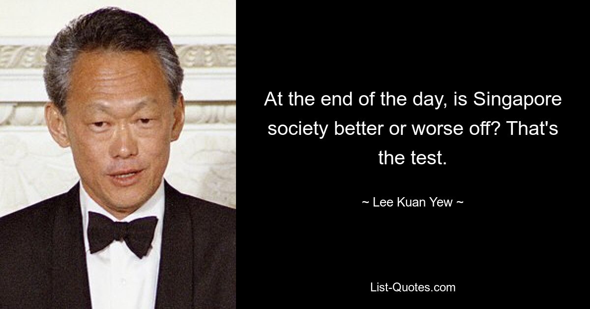 At the end of the day, is Singapore society better or worse off? That's the test. — © Lee Kuan Yew