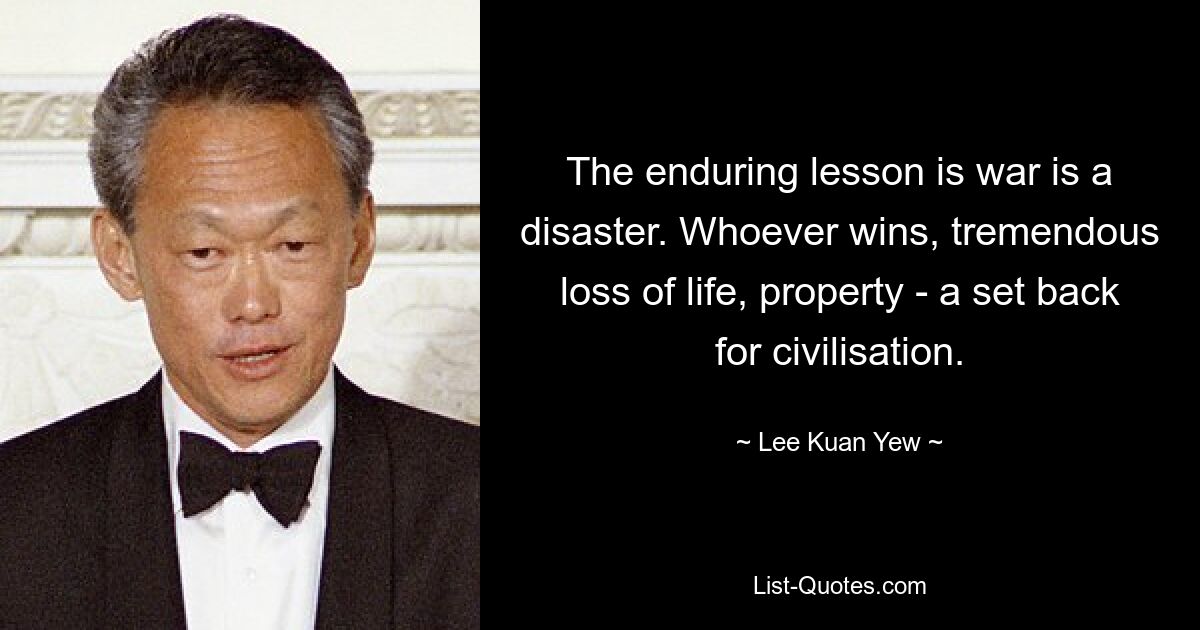 The enduring lesson is war is a disaster. Whoever wins, tremendous loss of life, property - a set back for civilisation. — © Lee Kuan Yew