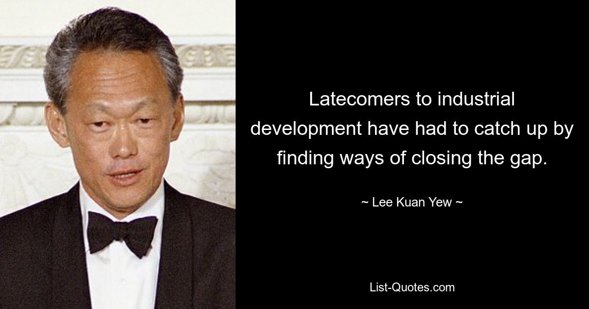 Latecomers to industrial development have had to catch up by finding ways of closing the gap. — © Lee Kuan Yew