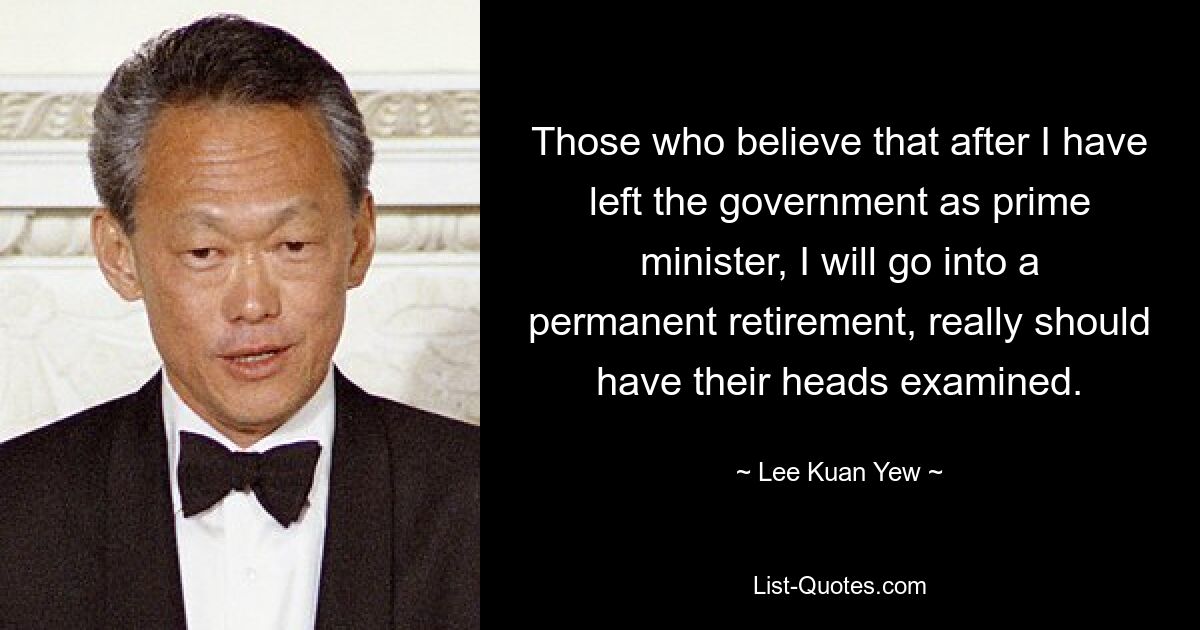 Those who believe that after I have left the government as prime minister, I will go into a permanent retirement, really should have their heads examined. — © Lee Kuan Yew