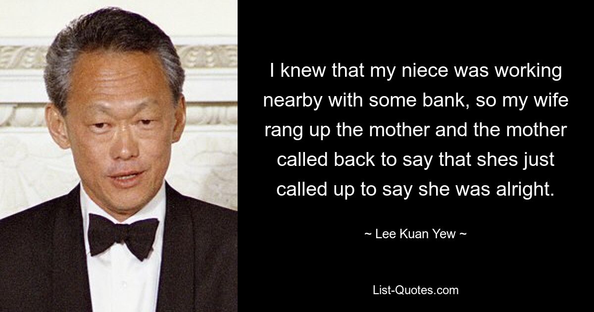 I knew that my niece was working nearby with some bank, so my wife rang up the mother and the mother called back to say that shes just called up to say she was alright. — © Lee Kuan Yew