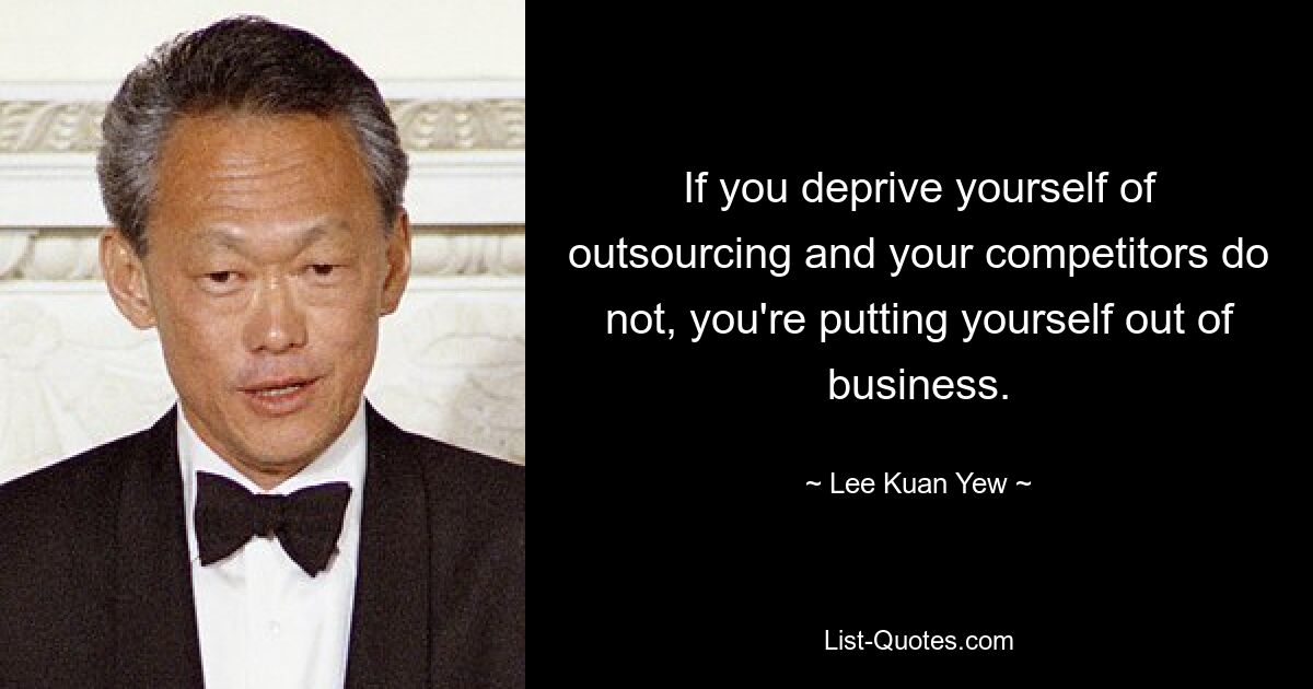 If you deprive yourself of outsourcing and your competitors do not, you're putting yourself out of business. — © Lee Kuan Yew