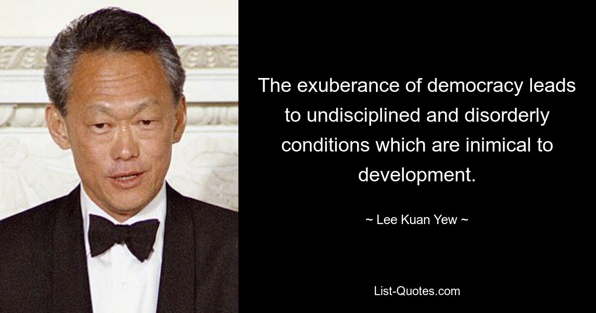 The exuberance of democracy leads to undisciplined and disorderly conditions which are inimical to development. — © Lee Kuan Yew