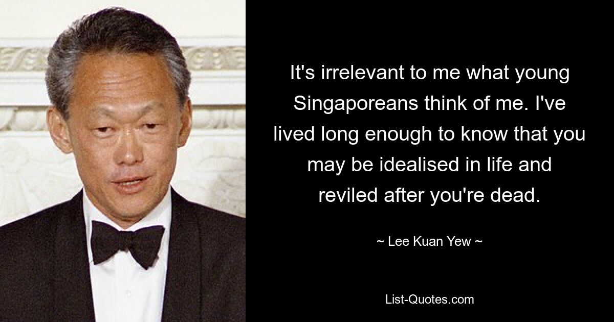 It's irrelevant to me what young Singaporeans think of me. I've lived long enough to know that you may be idealised in life and reviled after you're dead. — © Lee Kuan Yew