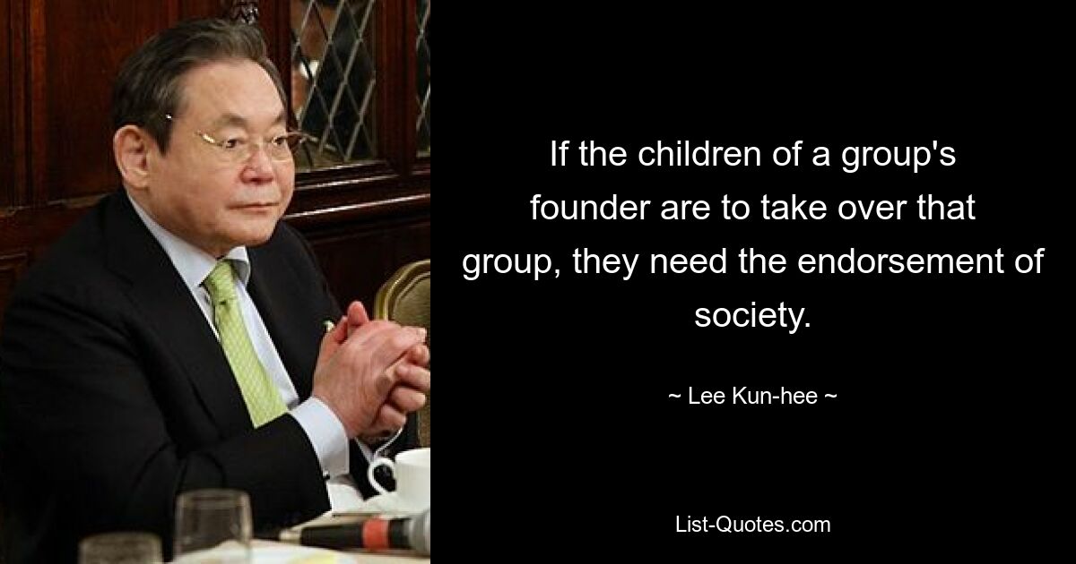 If the children of a group's founder are to take over that group, they need the endorsement of society. — © Lee Kun-hee