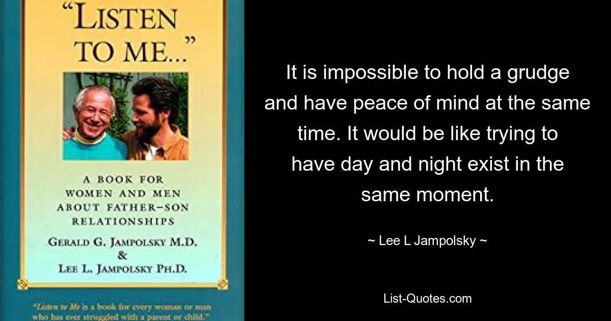 It is impossible to hold a grudge and have peace of mind at the same time. It would be like trying to have day and night exist in the same moment. — © Lee L Jampolsky