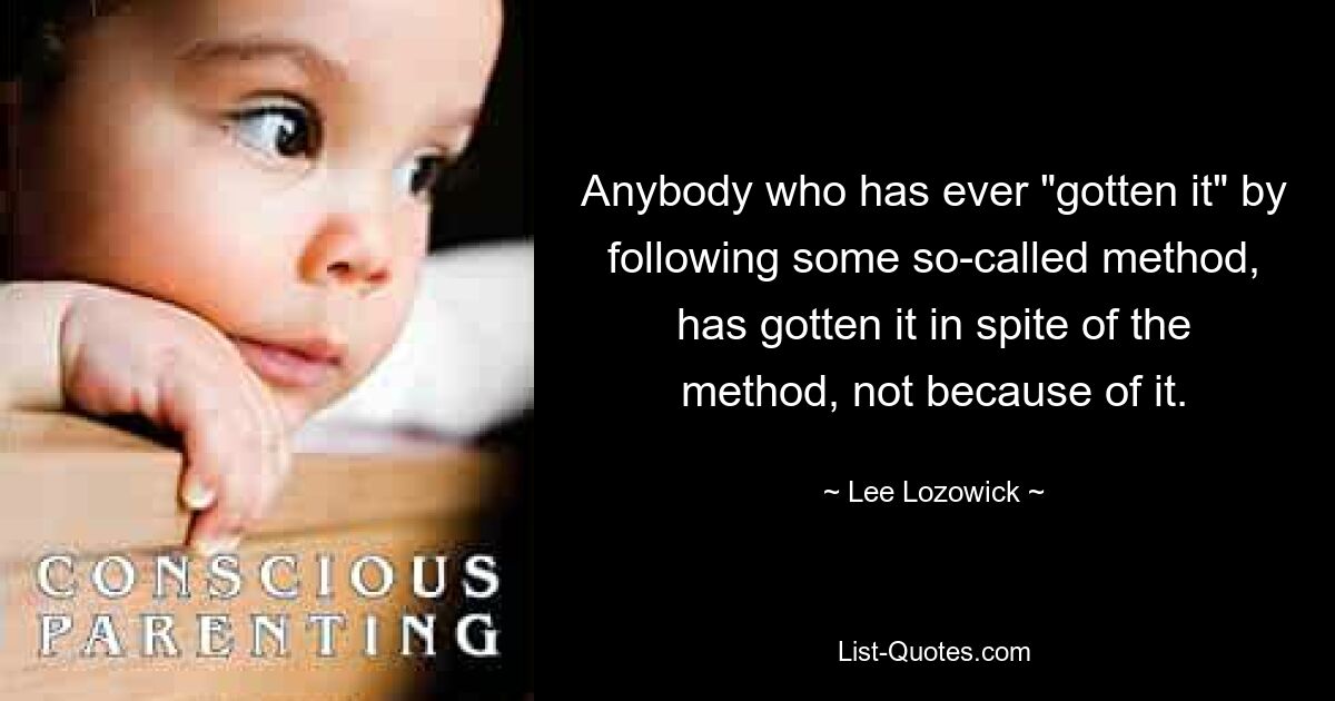 Anybody who has ever "gotten it" by following some so-called method, has gotten it in spite of the method, not because of it. — © Lee Lozowick