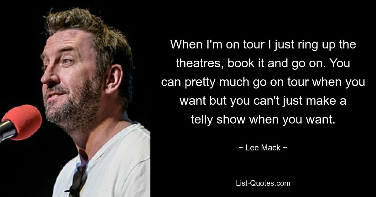 When I'm on tour I just ring up the theatres, book it and go on. You can pretty much go on tour when you want but you can't just make a telly show when you want. — © Lee Mack