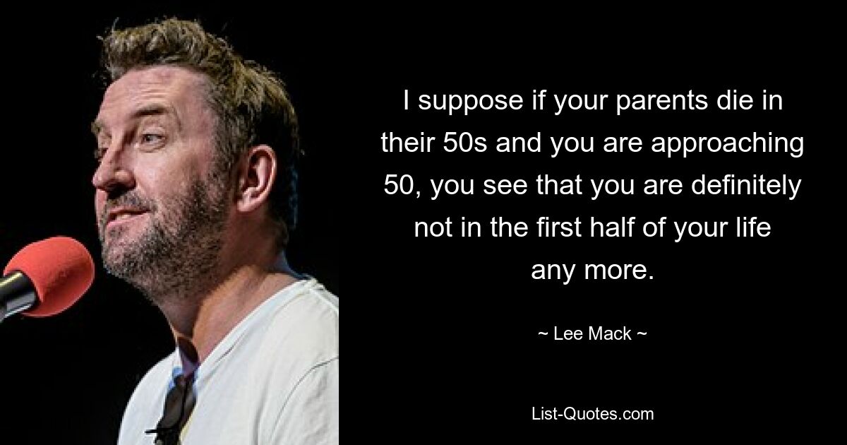 I suppose if your parents die in their 50s and you are approaching 50, you see that you are definitely not in the first half of your life any more. — © Lee Mack