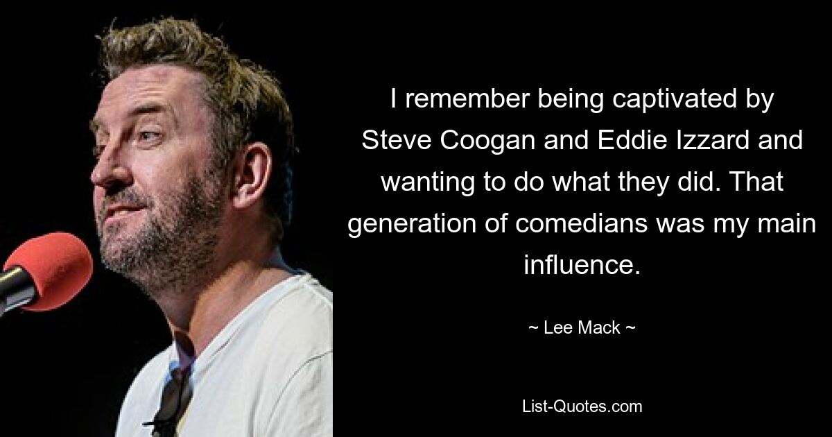 I remember being captivated by Steve Coogan and Eddie Izzard and wanting to do what they did. That generation of comedians was my main influence. — © Lee Mack