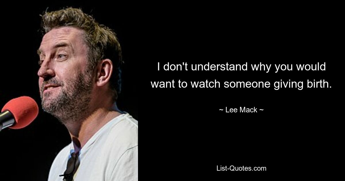 I don't understand why you would want to watch someone giving birth. — © Lee Mack