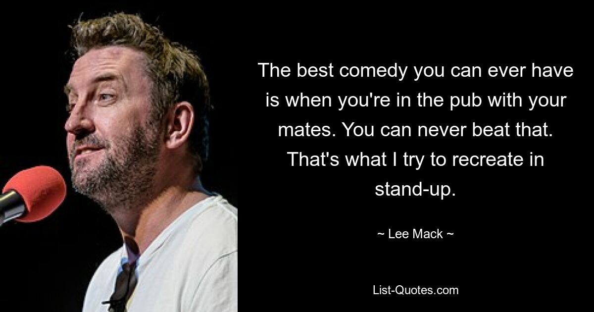 The best comedy you can ever have is when you're in the pub with your mates. You can never beat that. That's what I try to recreate in stand-up. — © Lee Mack