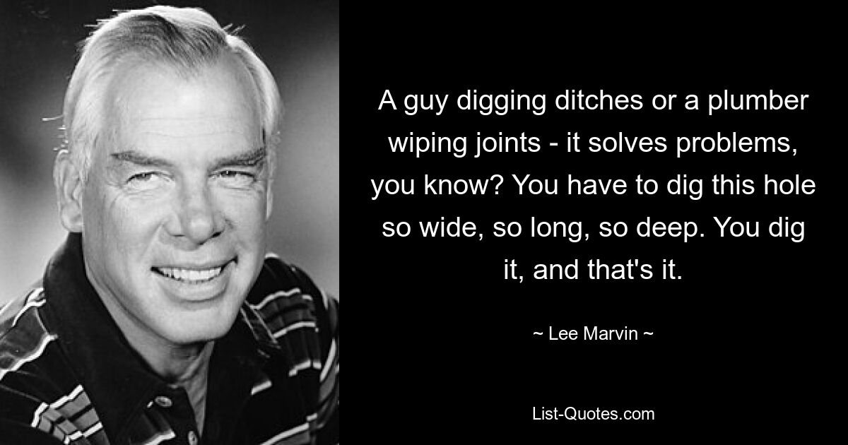 A guy digging ditches or a plumber wiping joints - it solves problems, you know? You have to dig this hole so wide, so long, so deep. You dig it, and that's it. — © Lee Marvin