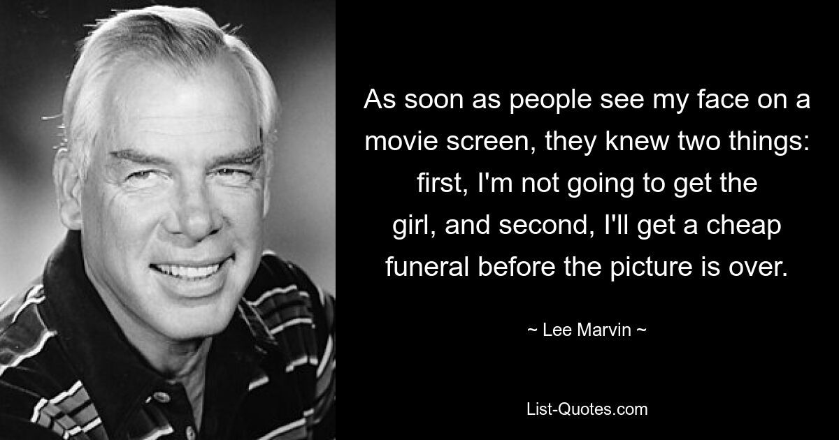 As soon as people see my face on a movie screen, they knew two things: first, I'm not going to get the girl, and second, I'll get a cheap funeral before the picture is over. — © Lee Marvin