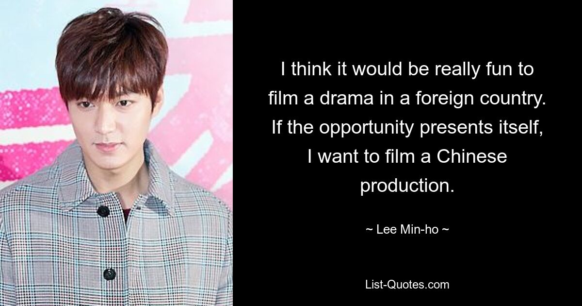 I think it would be really fun to film a drama in a foreign country. If the opportunity presents itself, I want to film a Chinese production. — © Lee Min-ho