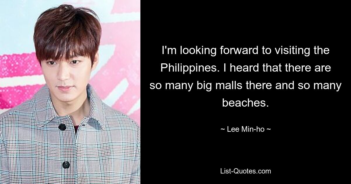 I'm looking forward to visiting the Philippines. I heard that there are so many big malls there and so many beaches. — © Lee Min-ho