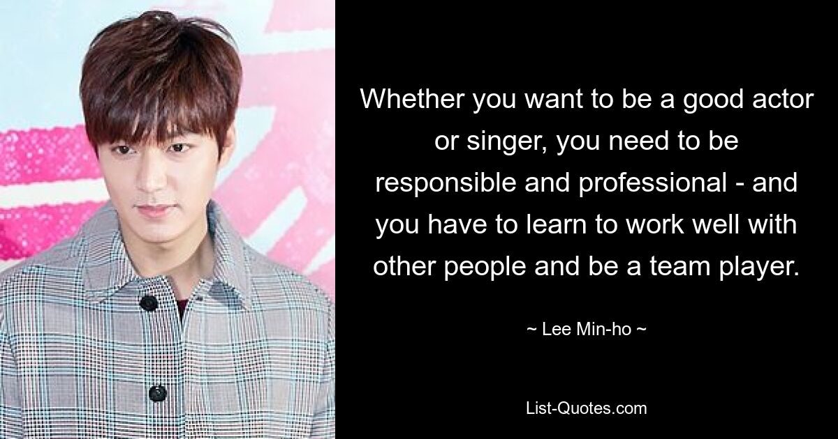 Whether you want to be a good actor or singer, you need to be responsible and professional - and you have to learn to work well with other people and be a team player. — © Lee Min-ho