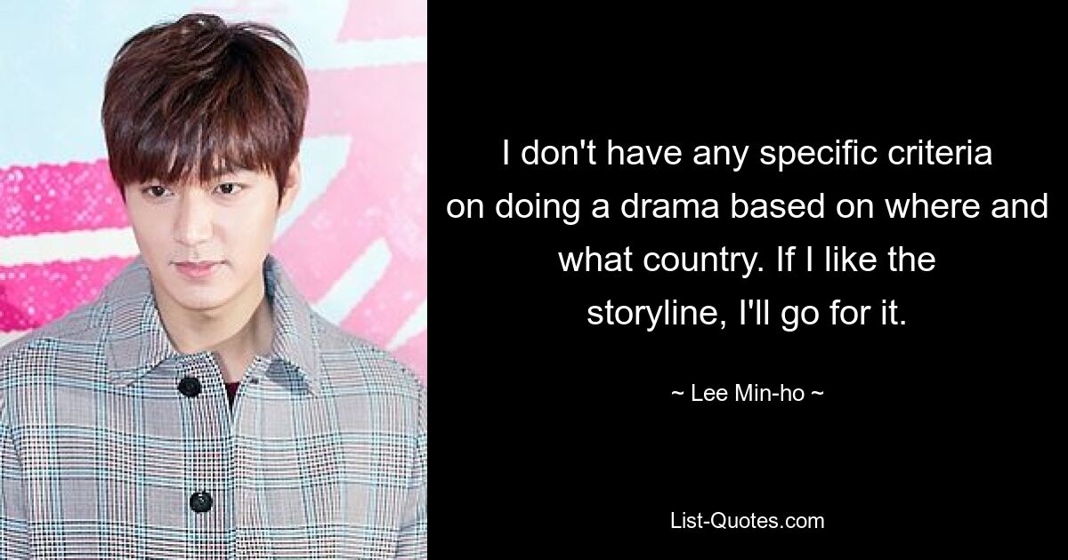 I don't have any specific criteria on doing a drama based on where and what country. If I like the storyline, I'll go for it. — © Lee Min-ho