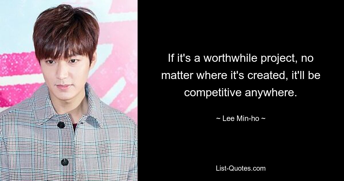 If it's a worthwhile project, no matter where it's created, it'll be competitive anywhere. — © Lee Min-ho