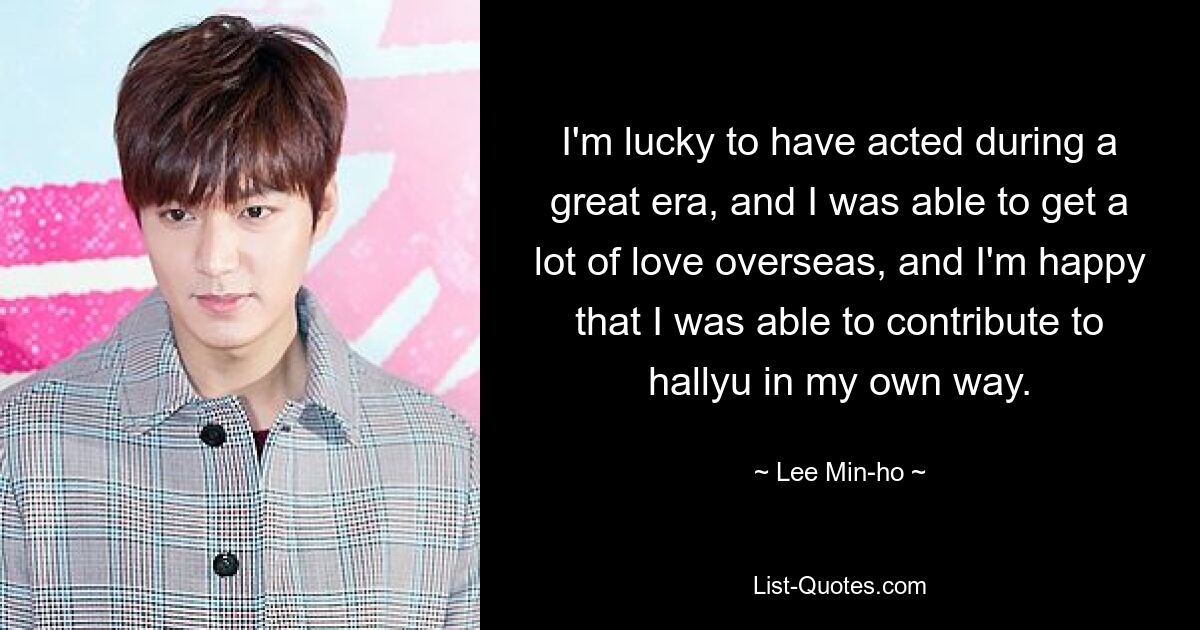 I'm lucky to have acted during a great era, and I was able to get a lot of love overseas, and I'm happy that I was able to contribute to hallyu in my own way. — © Lee Min-ho