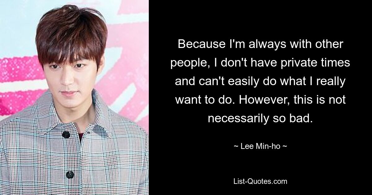 Because I'm always with other people, I don't have private times and can't easily do what I really want to do. However, this is not necessarily so bad. — © Lee Min-ho