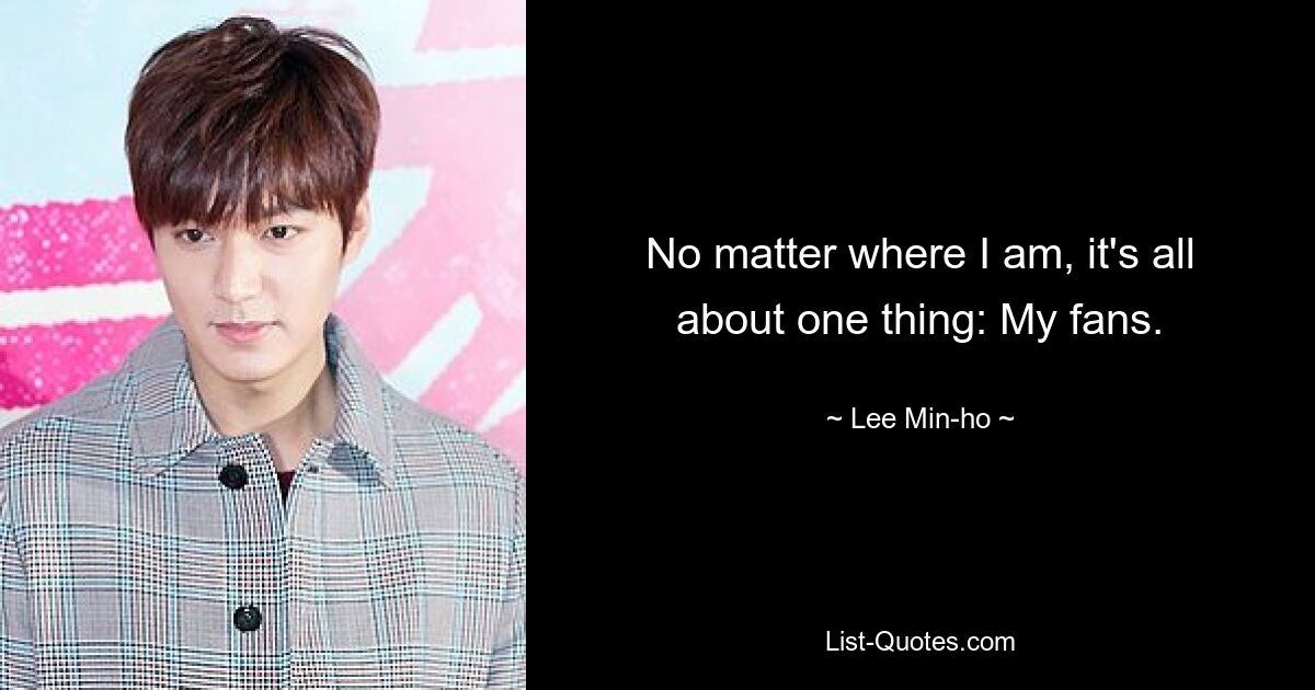 No matter where I am, it's all about one thing: My fans. — © Lee Min-ho