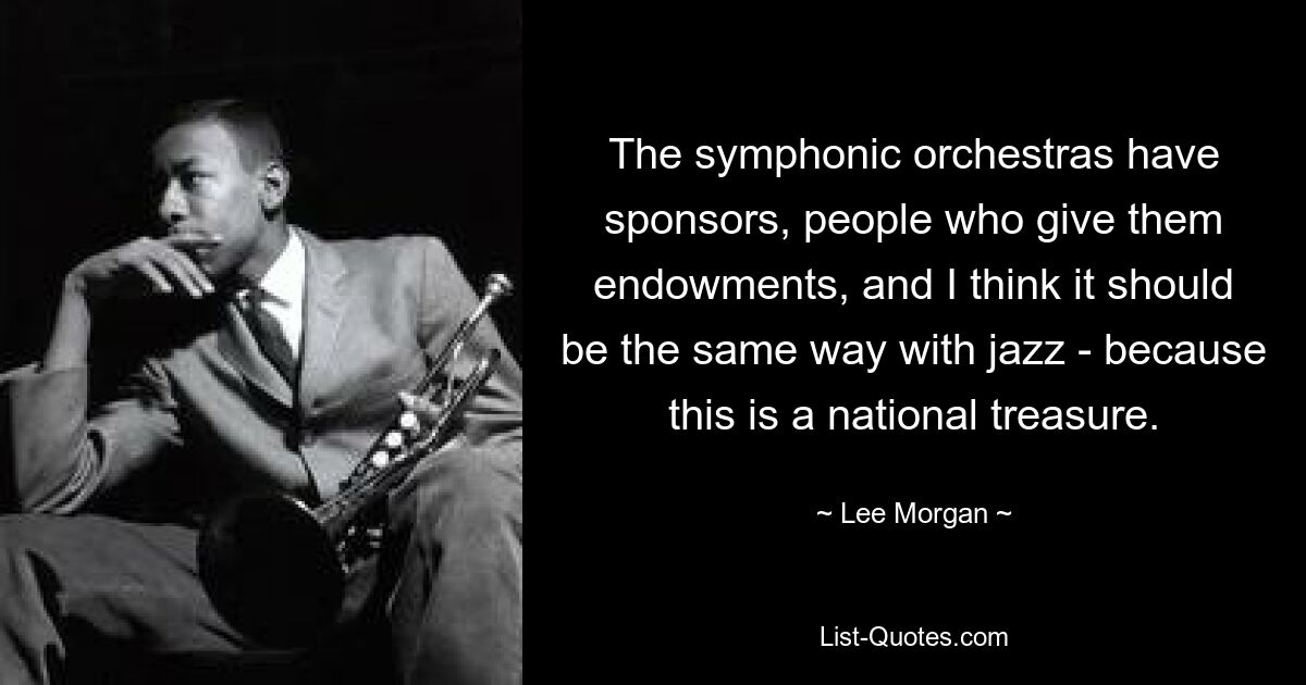 The symphonic orchestras have sponsors, people who give them endowments, and I think it should be the same way with jazz - because this is a national treasure. — © Lee Morgan