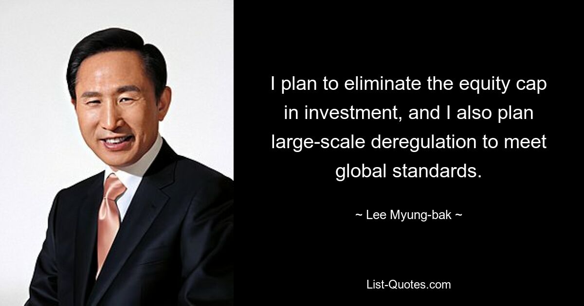 I plan to eliminate the equity cap in investment, and I also plan large-scale deregulation to meet global standards. — © Lee Myung-bak