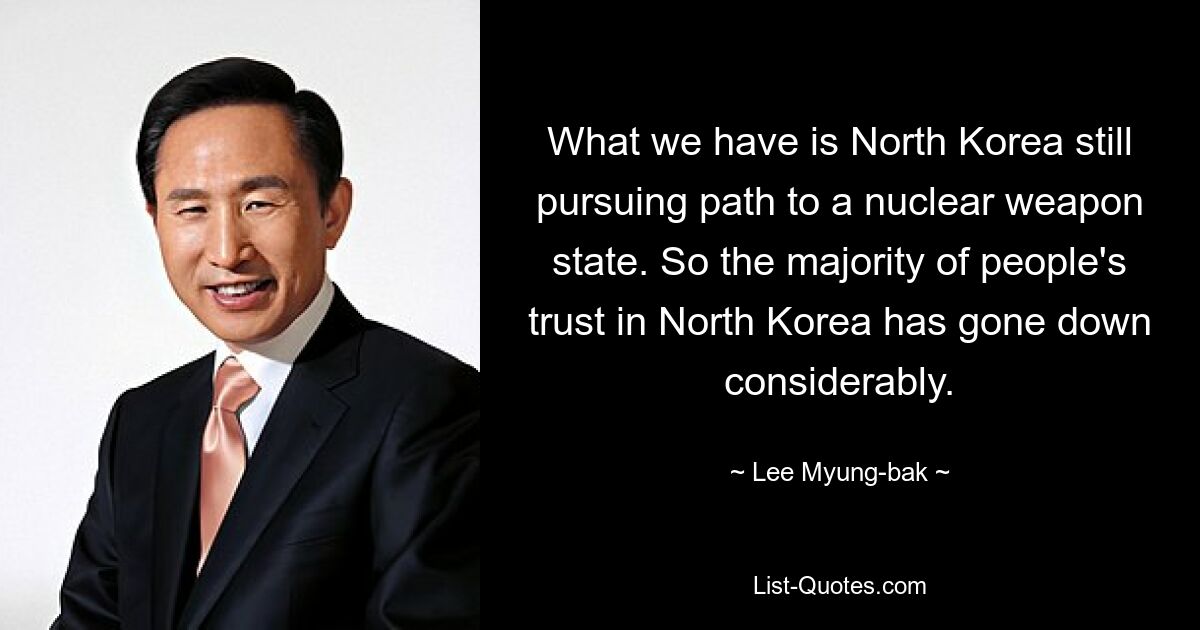 What we have is North Korea still pursuing path to a nuclear weapon state. So the majority of people's trust in North Korea has gone down considerably. — © Lee Myung-bak