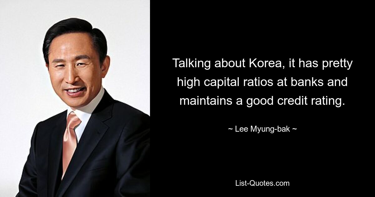 Talking about Korea, it has pretty high capital ratios at banks and maintains a good credit rating. — © Lee Myung-bak