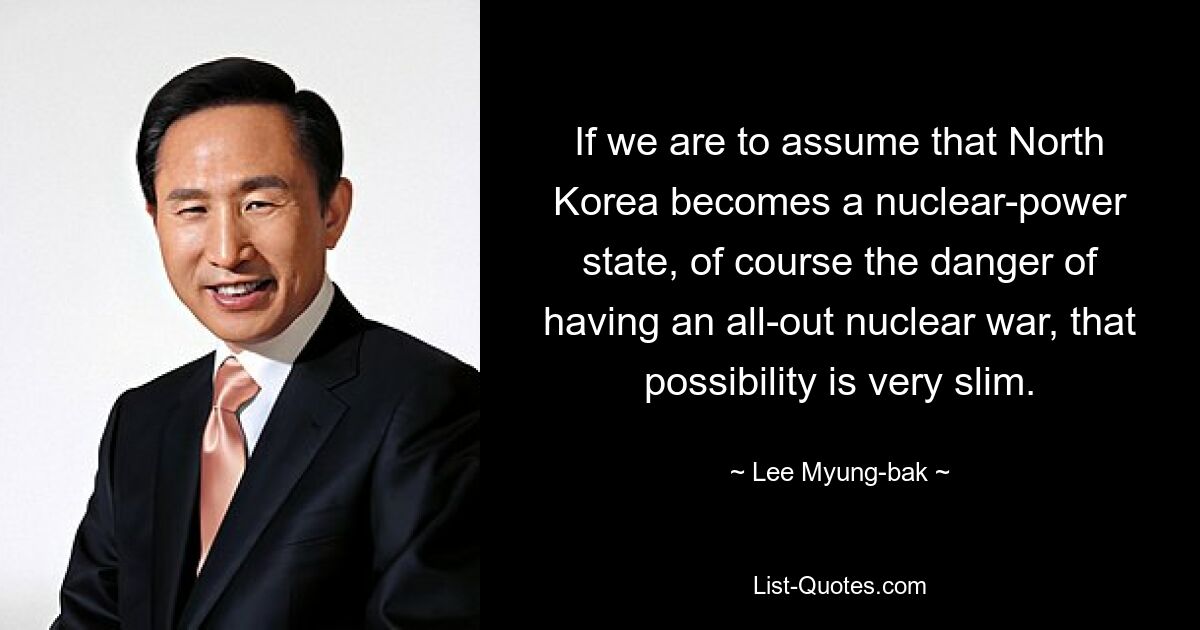 If we are to assume that North Korea becomes a nuclear-power state, of course the danger of having an all-out nuclear war, that possibility is very slim. — © Lee Myung-bak