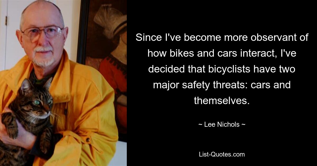 Since I've become more observant of how bikes and cars interact, I've decided that bicyclists have two major safety threats: cars and themselves. — © Lee Nichols