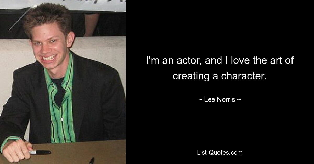 I'm an actor, and I love the art of creating a character. — © Lee Norris