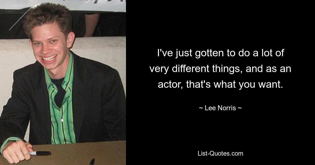 I've just gotten to do a lot of very different things, and as an actor, that's what you want. — © Lee Norris