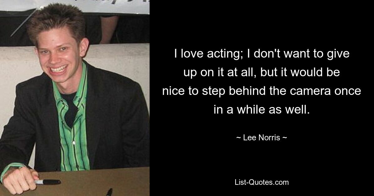 I love acting; I don't want to give up on it at all, but it would be nice to step behind the camera once in a while as well. — © Lee Norris