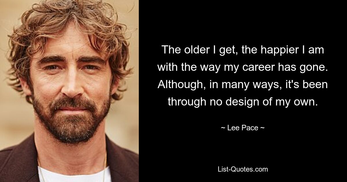 The older I get, the happier I am with the way my career has gone. Although, in many ways, it's been through no design of my own. — © Lee Pace