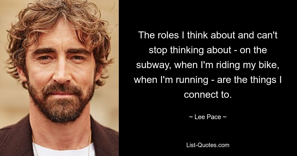 The roles I think about and can't stop thinking about - on the subway, when I'm riding my bike, when I'm running - are the things I connect to. — © Lee Pace