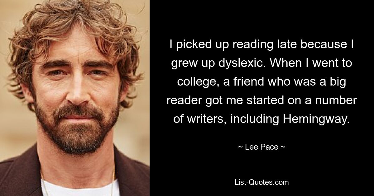 I picked up reading late because I grew up dyslexic. When I went to college, a friend who was a big reader got me started on a number of writers, including Hemingway. — © Lee Pace