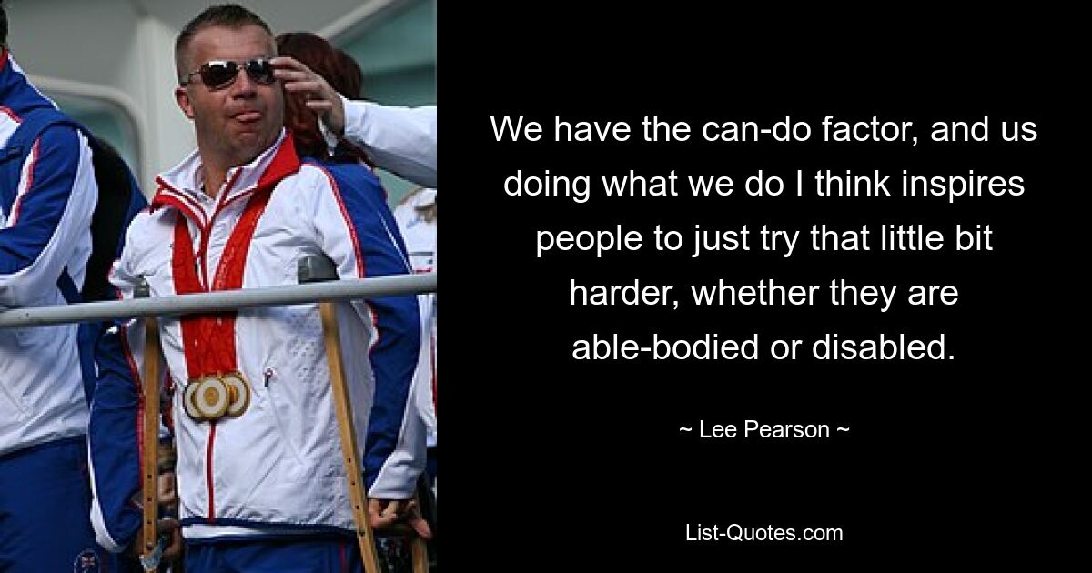 We have the can-do factor, and us doing what we do I think inspires people to just try that little bit harder, whether they are able-bodied or disabled. — © Lee Pearson