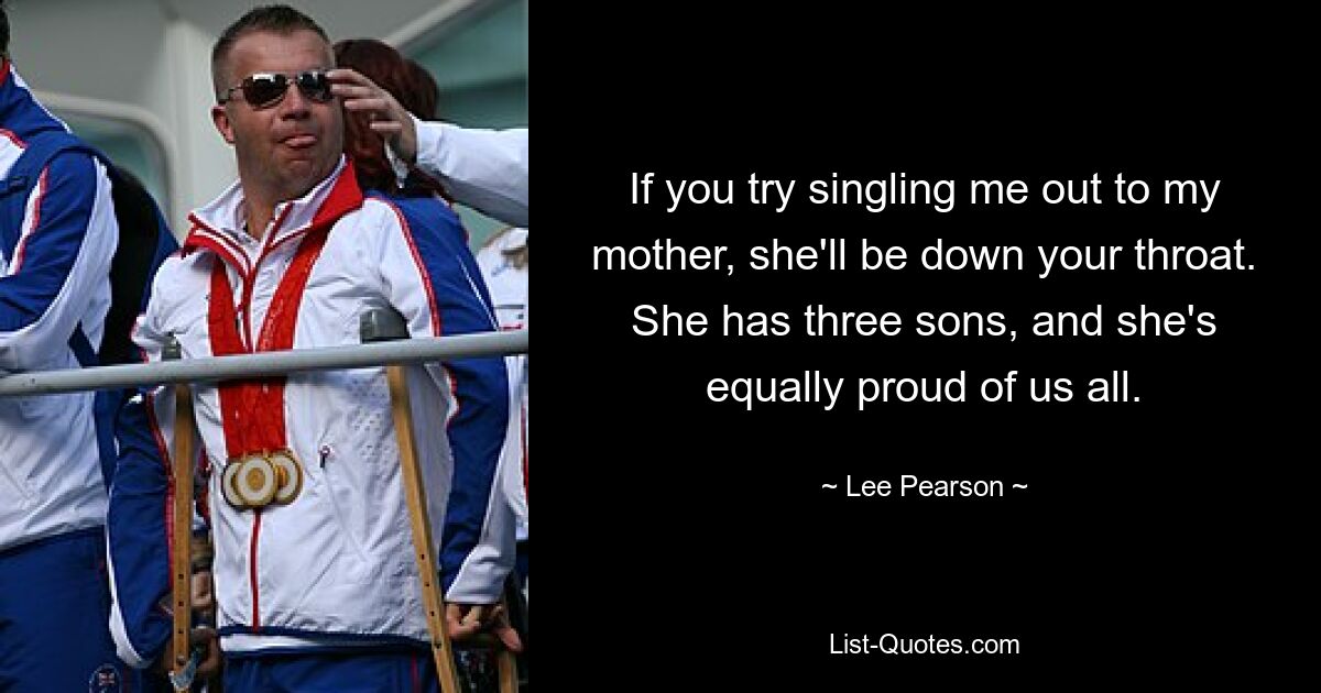 If you try singling me out to my mother, she'll be down your throat. She has three sons, and she's equally proud of us all. — © Lee Pearson