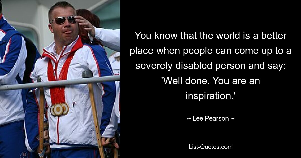 You know that the world is a better place when people can come up to a severely disabled person and say: 'Well done. You are an inspiration.' — © Lee Pearson