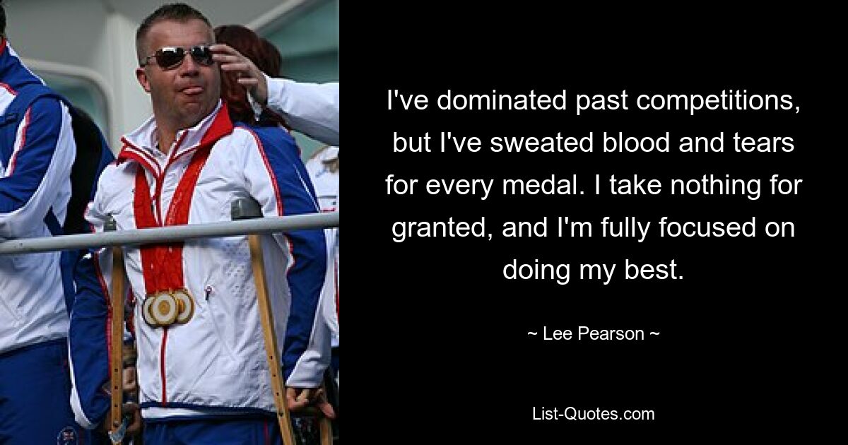 I've dominated past competitions, but I've sweated blood and tears for every medal. I take nothing for granted, and I'm fully focused on doing my best. — © Lee Pearson