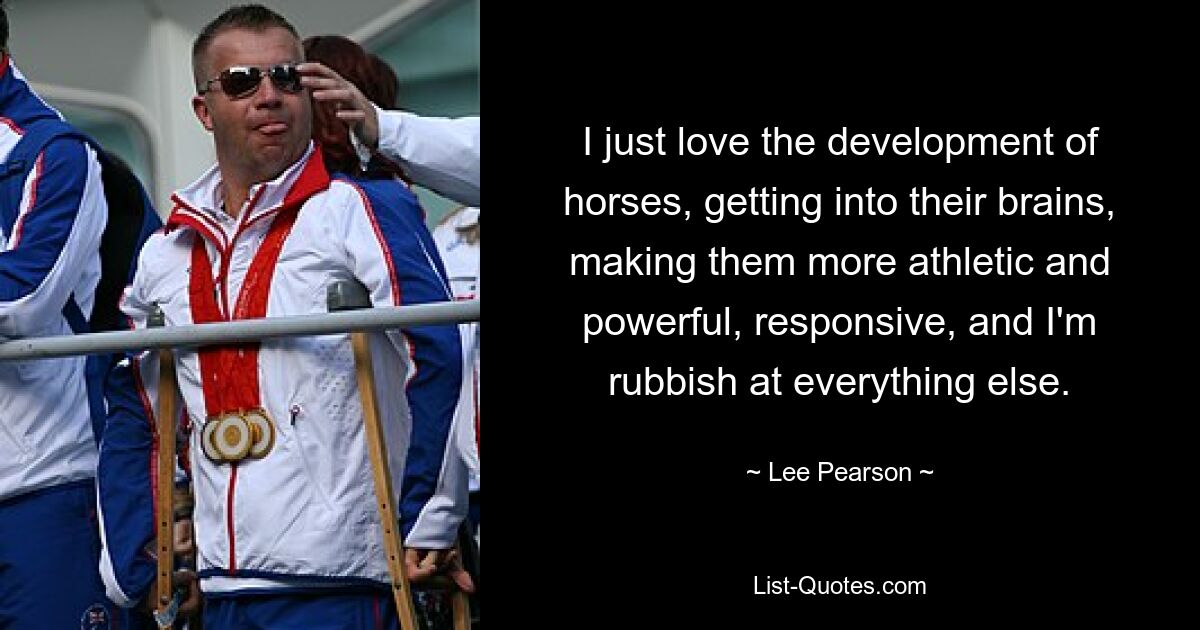 I just love the development of horses, getting into their brains, making them more athletic and powerful, responsive, and I'm rubbish at everything else. — © Lee Pearson